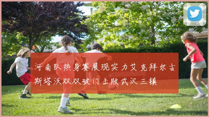 河南队热身赛展现实力艾克拜尔古斯塔沃双双破门击败武汉三镇