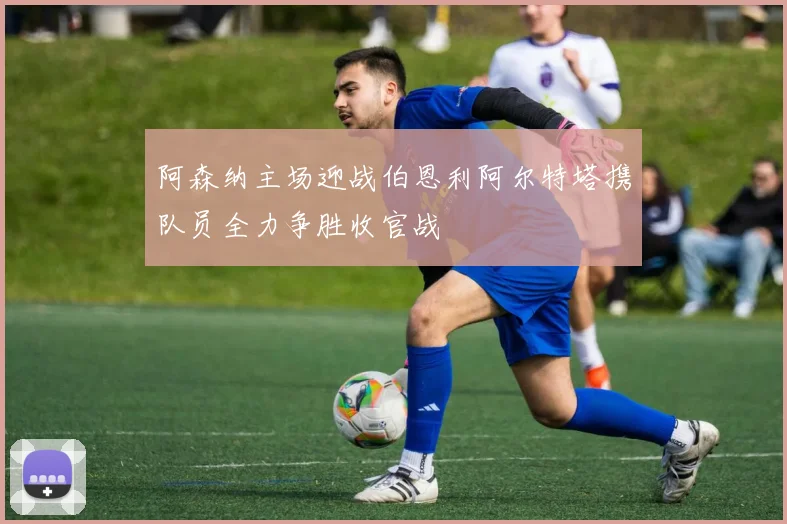阿森纳主场迎战伯恩利阿尔特塔携队员全力争胜收官战