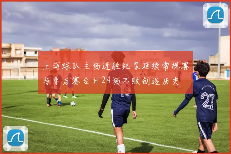 上海球队主场连胜纪录延续常规赛与季后赛合计24场不败创造历史