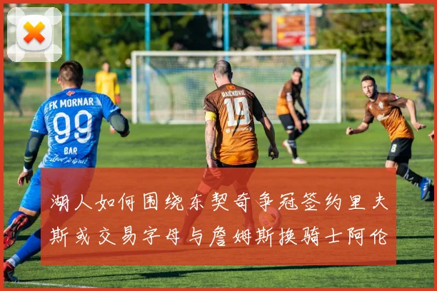 湖人如何围绕东契奇争冠签约里夫斯或交易字母与詹姆斯换骑士阿伦