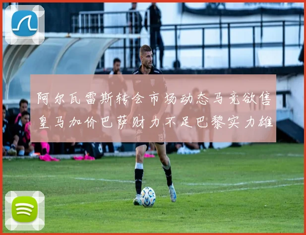 阿尔瓦雷斯转会市场动态马竞欲售皇马加价巴萨财力不足巴黎实力雄厚