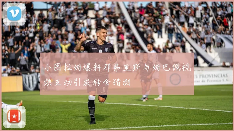 小图拉姆爆料邓弗里斯与姆巴佩视频互动引发转会猜测