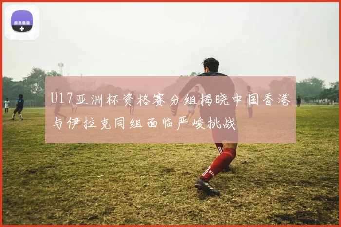 U17亚洲杯资格赛分组揭晓中国香港与伊拉克同组面临严峻挑战