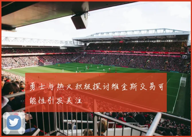 勇士与热火积极探讨维金斯交易可能性引发关注