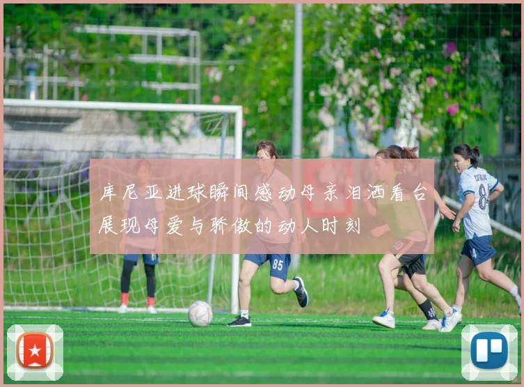 库尼亚进球瞬间感动母亲泪洒看台展现母爱与骄傲的动人时刻