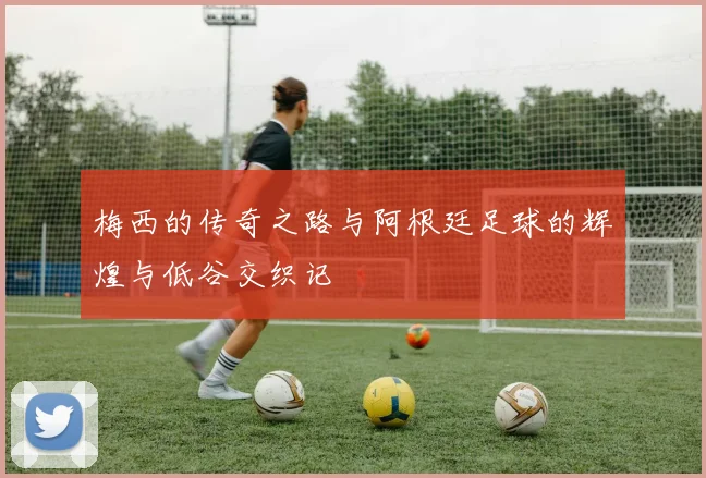 梅西的传奇之路与阿根廷足球的辉煌与低谷交织记