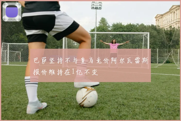 巴萨坚持不与皇马竞价阿尔瓦雷斯报价维持在1亿不变