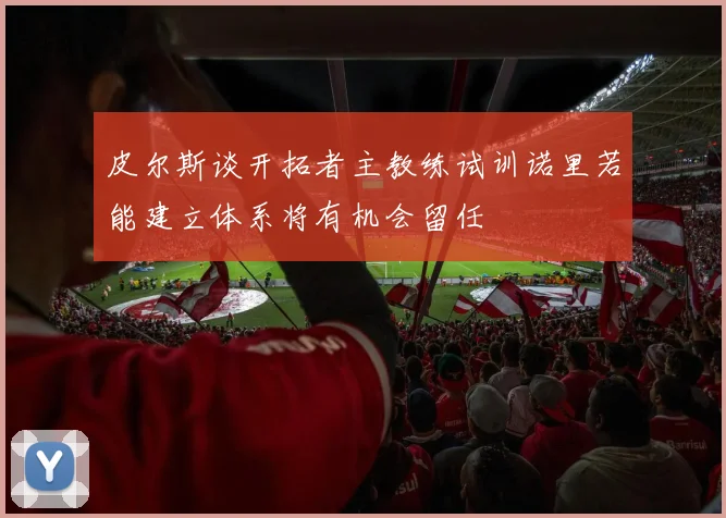 皮尔斯谈开拓者主教练试训诺里若能建立体系将有机会留任
