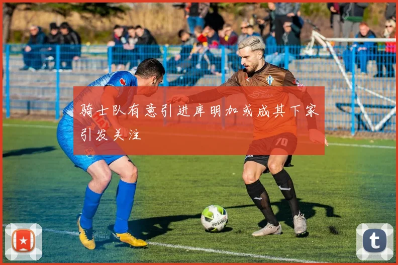 骑士队有意引进库明加或成其下家引发关注