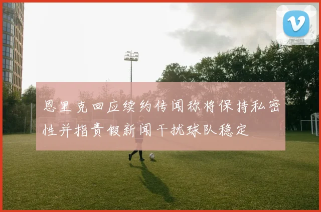 恩里克回应续约传闻称将保持私密性并指责假新闻干扰球队稳定
