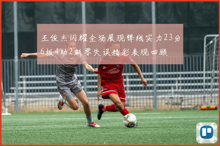 王俊杰闪耀全场展现锋线实力23分6板4助2断零失误精彩表现回顾
