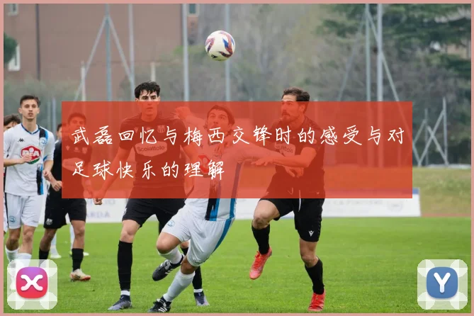 武磊回忆与梅西交锋时的感受与对足球快乐的理解