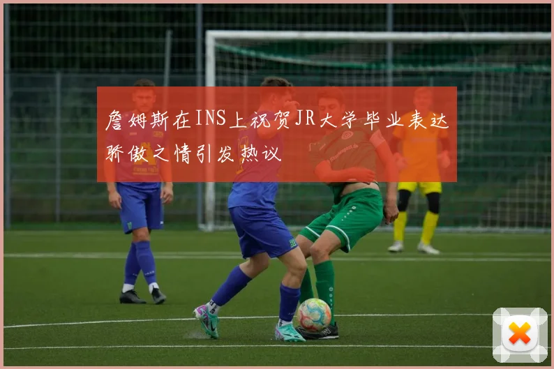 詹姆斯在INS上祝贺JR大学毕业表达骄傲之情引发热议