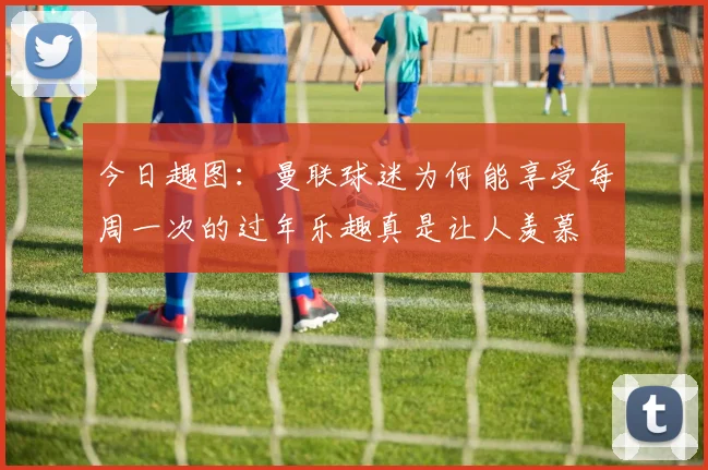 今日趣图：曼联球迷为何能享受每周一次的过年乐趣真是让人羡慕