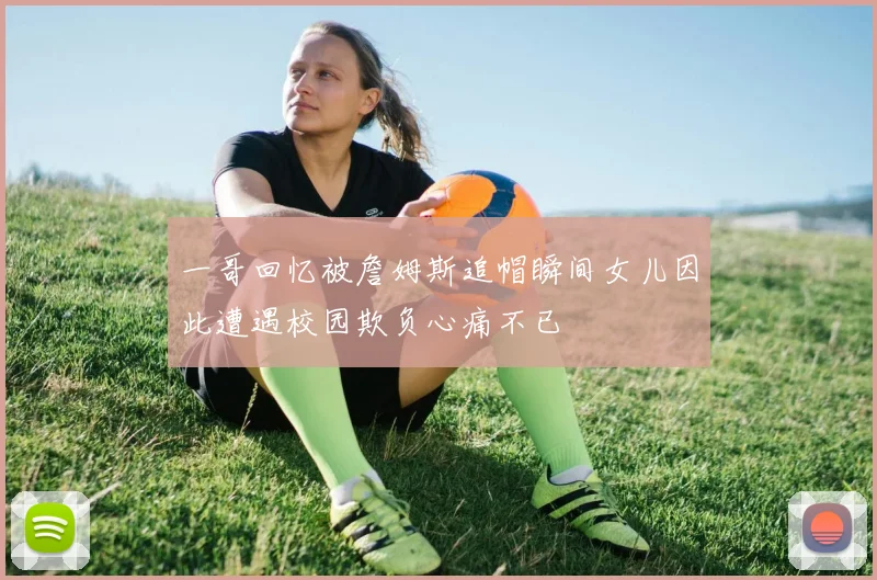 一哥回忆被詹姆斯追帽瞬间女儿因此遭遇校园欺负心痛不已