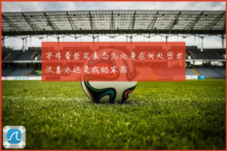 字母哥坚定表态无论身在何处密尔沃基永远是我的家园