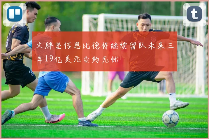 文胖坚信恩比德将继续留队未来三年19亿美元合约无忧