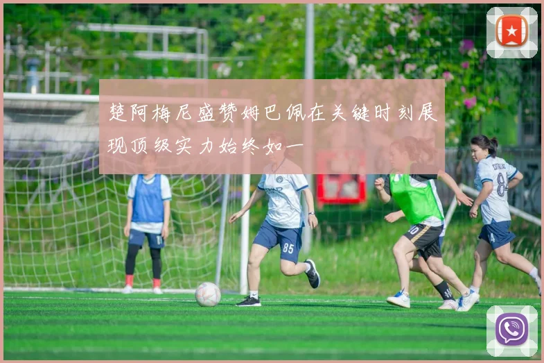 楚阿梅尼盛赞姆巴佩在关键时刻展现顶级实力始终如一