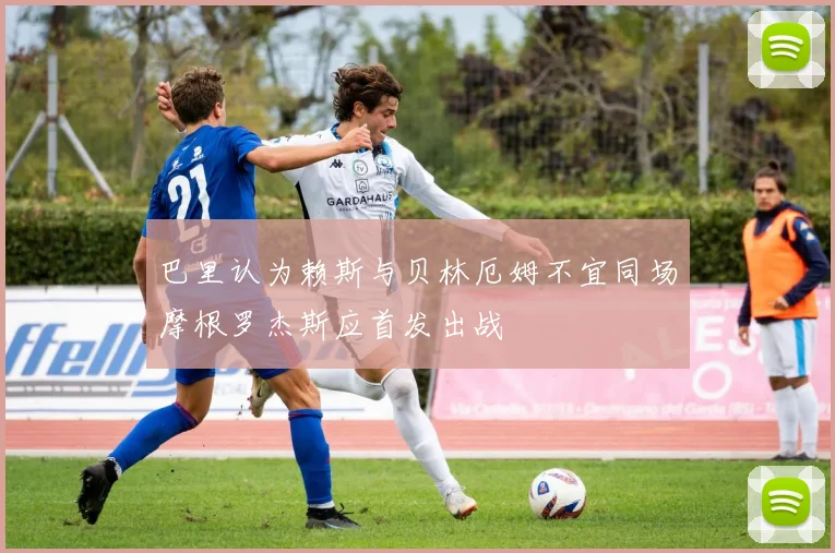巴里认为赖斯与贝林厄姆不宜同场摩根罗杰斯应首发出战