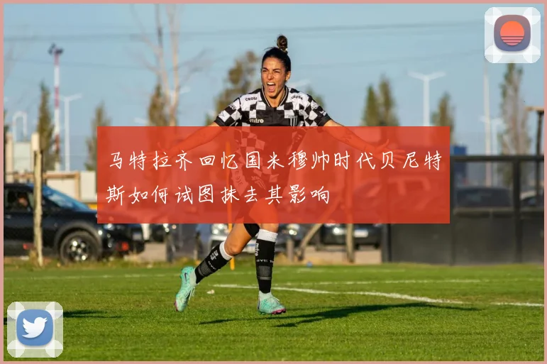 马特拉齐回忆国米穆帅时代贝尼特斯如何试图抹去其影响