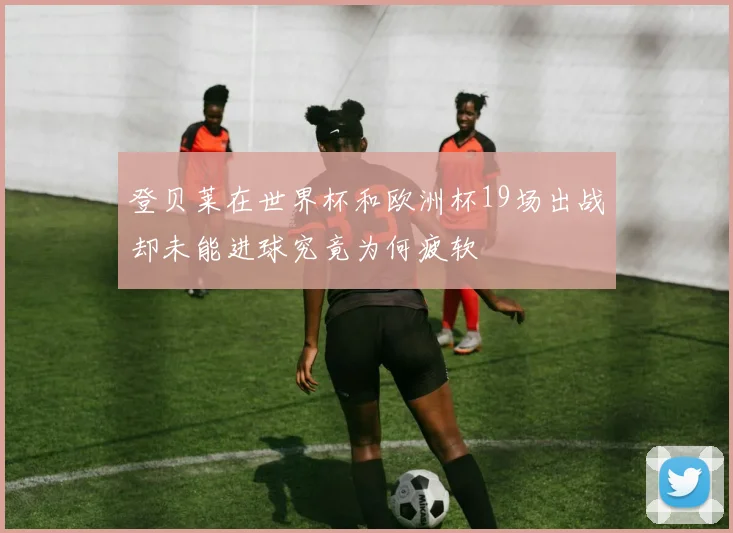 登贝莱在世界杯和欧洲杯19场出战却未能进球究竟为何疲软