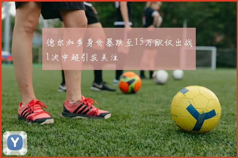 德尔加多身价暴跌至15万欧仅出战1次中超引发关注